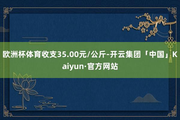欧洲杯体育收支35.00元/公斤-开云集团「中国」Kaiyun·官方网站