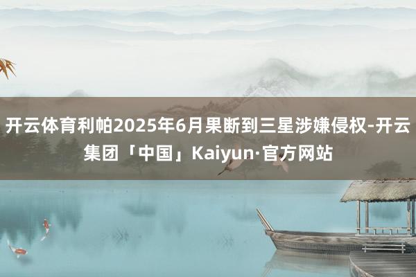 开云体育利帕2025年6月果断到三星涉嫌侵权-开云集团「中国」Kaiyun·官方网站