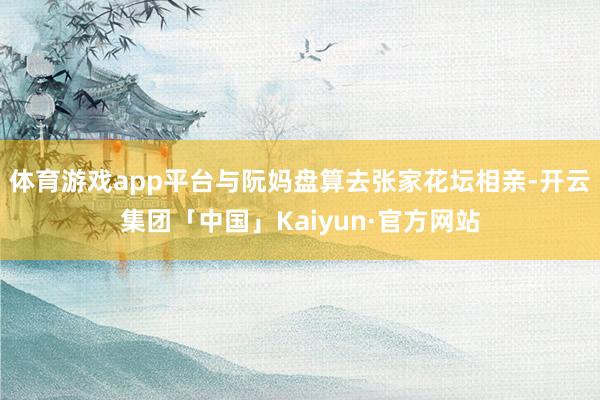 体育游戏app平台与阮妈盘算去张家花坛相亲-开云集团「中国」Kaiyun·官方网站