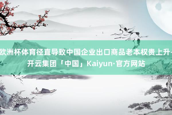 欧洲杯体育径直导致中国企业出口商品老本权贵上升-开云集团「中国」Kaiyun·官方网站