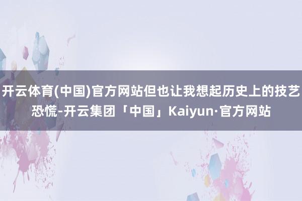 开云体育(中国)官方网站但也让我想起历史上的技艺恐慌-开云集团「中国」Kaiyun·官方网站