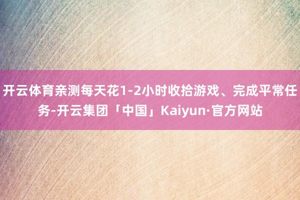 开云体育亲测每天花1-2小时收拾游戏、完成平常任务-开云集团「中国」Kaiyun·官方网站