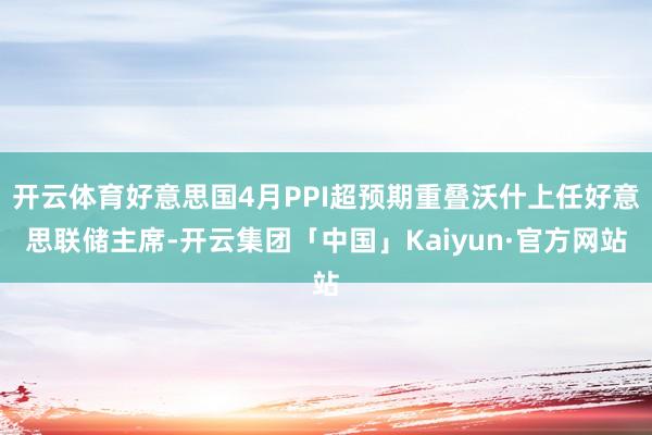 开云体育好意思国4月PPI超预期重叠沃什上任好意思联储主席-开云集团「中国」Kaiyun·官方网站