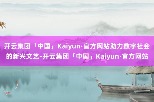 开云集团「中国」Kaiyun·官方网站助力数字社会的新兴文艺-开云集团「中国」Kaiyun·官方网站