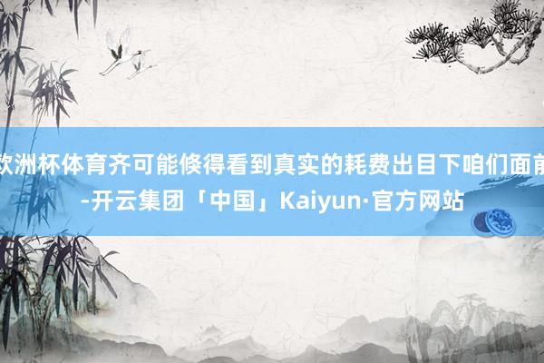 欧洲杯体育齐可能倏得看到真实的耗费出目下咱们面前-开云集团「中国」Kaiyun·官方网站