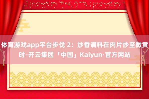 体育游戏app平台步伐 2：炒香调料在肉片炒至微黄时-开云集团「中国」Kaiyun·官方网站