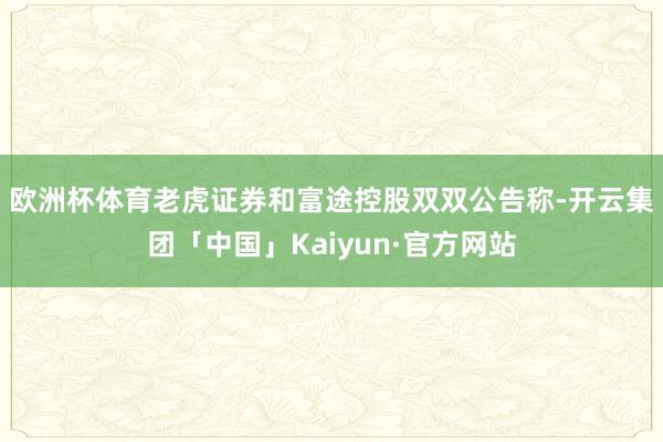 欧洲杯体育　　老虎证券和富途控股双双公告称-开云集团「中国」Kaiyun·官方网站
