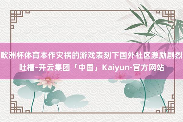 欧洲杯体育本作灾祸的游戏表刻下国外社区激励剧烈吐槽-开云集团「中国」Kaiyun·官方网站