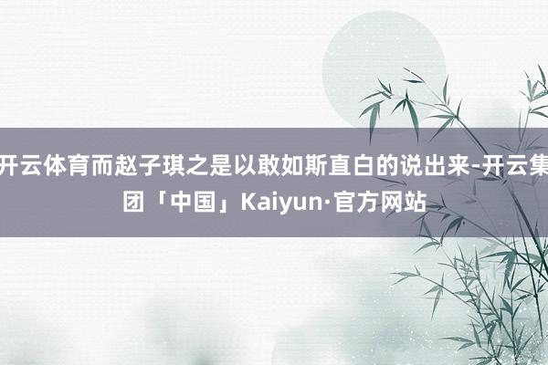 开云体育而赵子琪之是以敢如斯直白的说出来-开云集团「中国」Kaiyun·官方网站