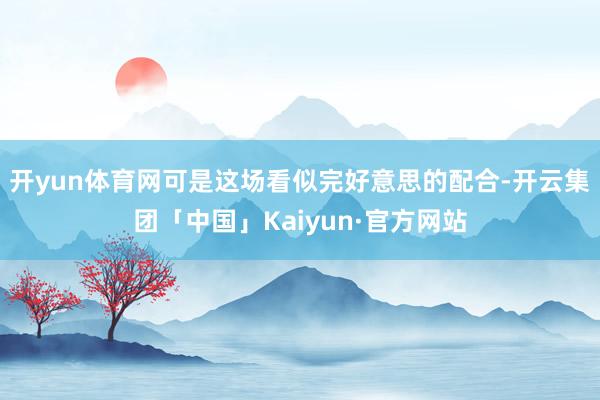 开yun体育网可是这场看似完好意思的配合-开云集团「中国」Kaiyun·官方网站
