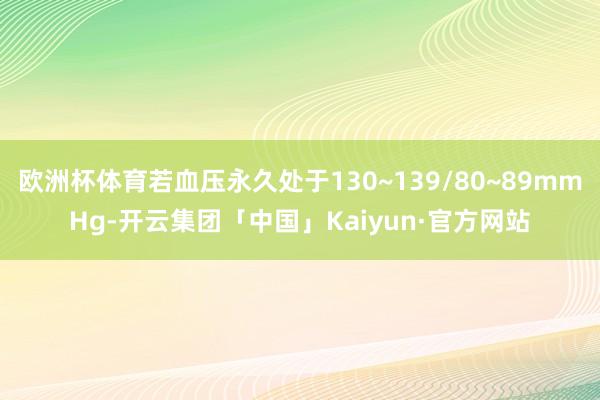 欧洲杯体育若血压永久处于130~139/80~89mmHg-开云集团「中国」Kaiyun·官方网站
