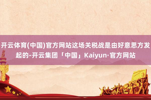 开云体育(中国)官方网站这场关税战是由好意思方发起的-开云集团「中国」Kaiyun·官方网站