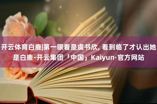 开云体育白鹿|第一眼看是虞书欣, 看到临了才认出她是白鹿-开云集团「中国」Kaiyun·官方网站
