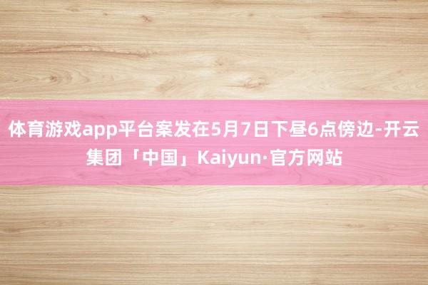 体育游戏app平台案发在5月7日下昼6点傍边-开云集团「中国」Kaiyun·官方网站