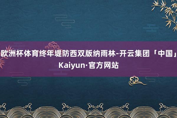 欧洲杯体育终年堤防西双版纳雨林-开云集团「中国」Kaiyun·官方网站