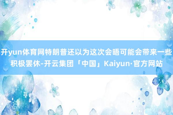 开yun体育网特朗普还以为这次会晤可能会带来一些积极罢休-开云集团「中国」Kaiyun·官方网站