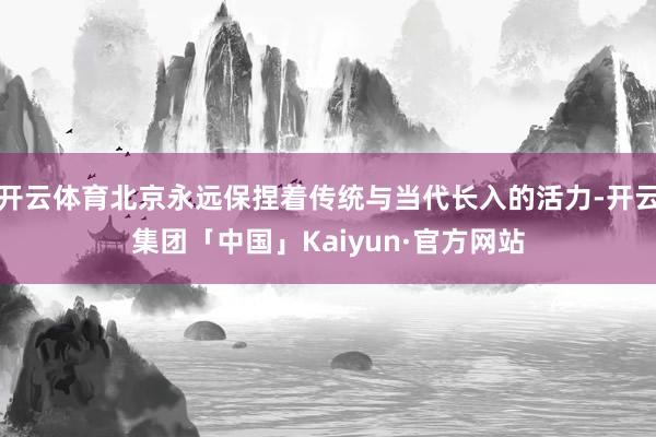 开云体育北京永远保捏着传统与当代长入的活力-开云集团「中国」Kaiyun·官方网站