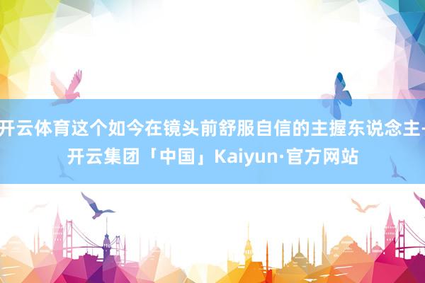 开云体育这个如今在镜头前舒服自信的主握东说念主-开云集团「中国」Kaiyun·官方网站