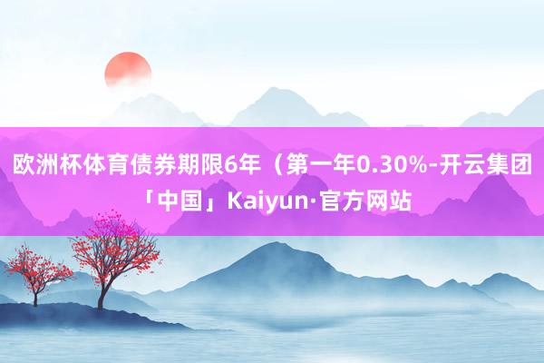 欧洲杯体育债券期限6年（第一年0.30%-开云集团「中国」Kaiyun·官方网站