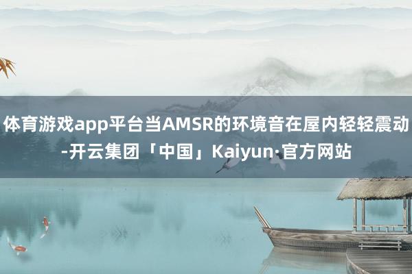 体育游戏app平台当AMSR的环境音在屋内轻轻震动-开云集团「中国」Kaiyun·官方网站