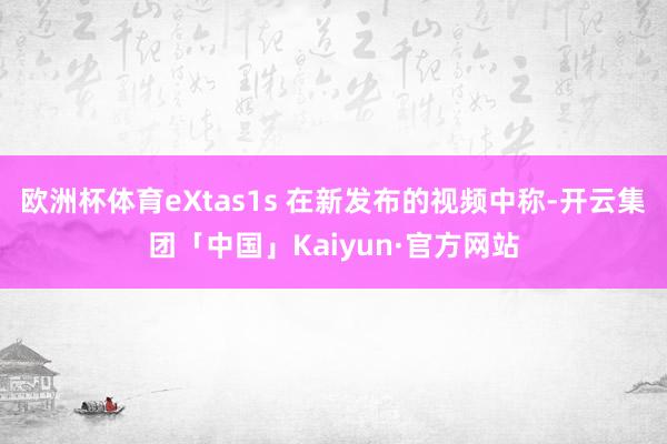 欧洲杯体育eXtas1s 在新发布的视频中称-开云集团「中国」Kaiyun·官方网站