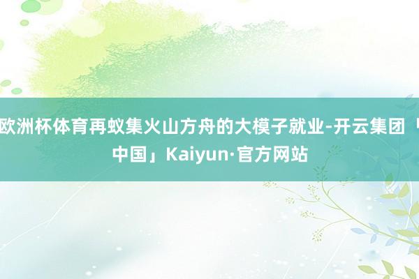 欧洲杯体育再蚁集火山方舟的大模子就业-开云集团「中国」Kaiyun·官方网站
