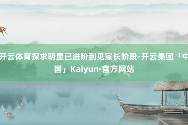 开云体育探求明显已进阶到见家长阶段-开云集团「中国」Kaiyun·官方网站