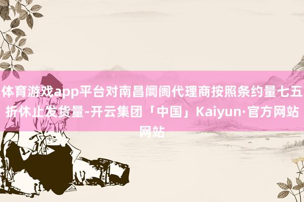 体育游戏app平台对南昌阛阓代理商按照条约量七五折休止发货量-开云集团「中国」Kaiyun·官方网站