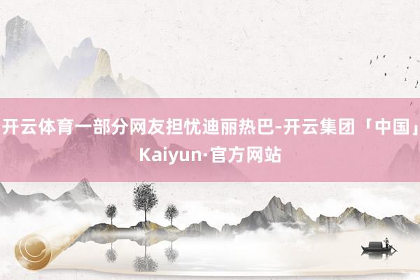 开云体育一部分网友担忧迪丽热巴-开云集团「中国」Kaiyun·官方网站