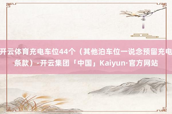 开云体育充电车位44个（其他泊车位一说念预留充电条款）-开云集团「中国」Kaiyun·官方网站