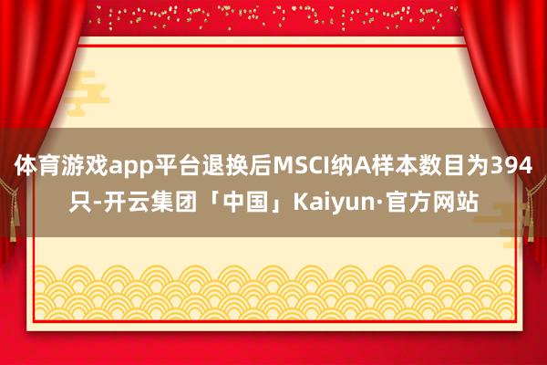 体育游戏app平台退换后MSCI纳A样本数目为394只-开云集团「中国」Kaiyun·官方网站