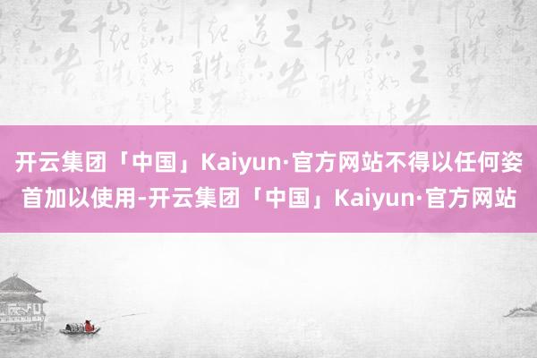 开云集团「中国」Kaiyun·官方网站不得以任何姿首加以使用-开云集团「中国」Kaiyun·官方网站