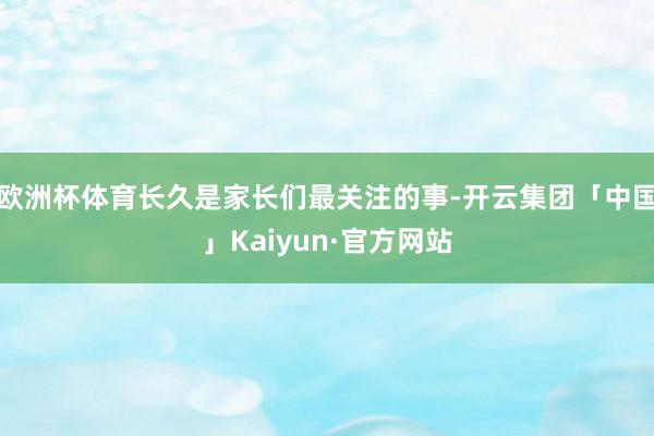 欧洲杯体育长久是家长们最关注的事-开云集团「中国」Kaiyun·官方网站