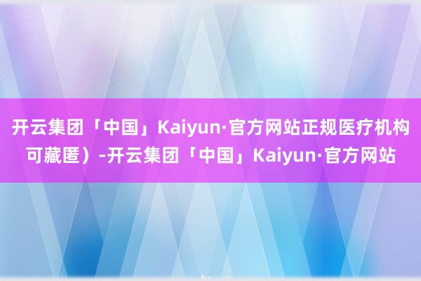开云集团「中国」Kaiyun·官方网站正规医疗机构可藏匿）-开云集团「中国」Kaiyun·官方网站