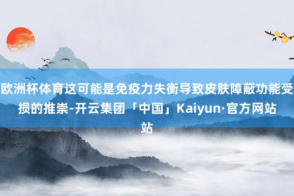 欧洲杯体育这可能是免疫力失衡导致皮肤障蔽功能受损的推崇-开云集团「中国」Kaiyun·官方网站