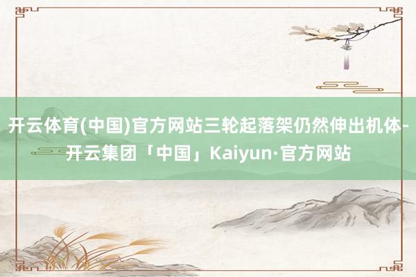 开云体育(中国)官方网站三轮起落架仍然伸出机体-开云集团「中国」Kaiyun·官方网站