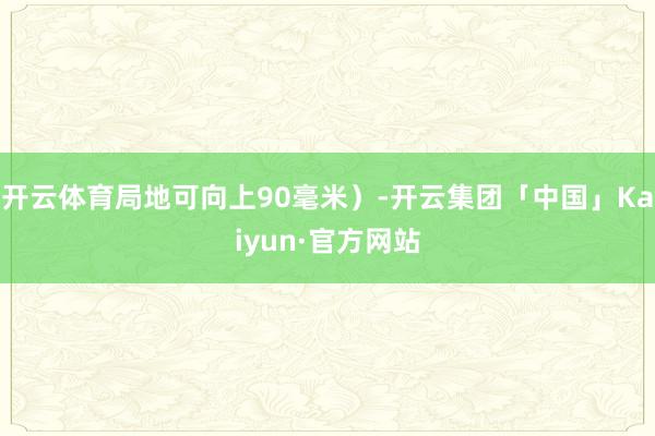 开云体育局地可向上90毫米）-开云集团「中国」Kaiyun·官方网站