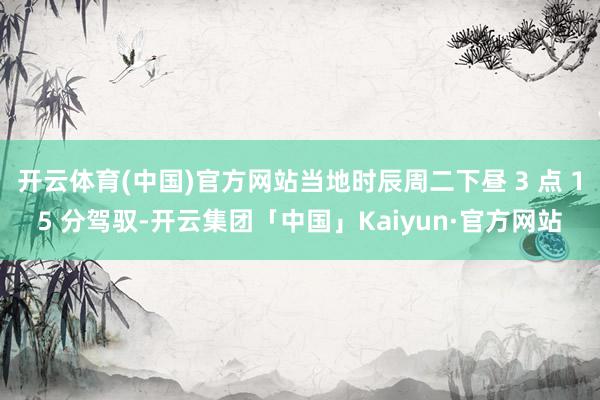 开云体育(中国)官方网站当地时辰周二下昼 3 点 15 分驾驭-开云集团「中国」Kaiyun·官方网站