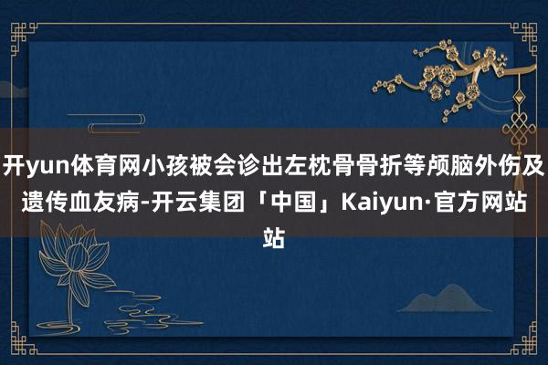 开yun体育网小孩被会诊出左枕骨骨折等颅脑外伤及遗传血友病-开云集团「中国」Kaiyun·官方网站