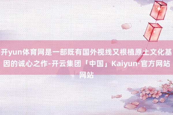 开yun体育网是一部既有国外视线又根植原土文化基因的诚心之作-开云集团「中国」Kaiyun·官方网站