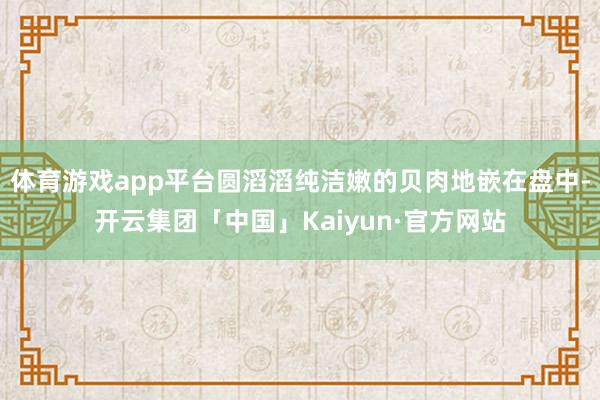 体育游戏app平台圆滔滔纯洁嫩的贝肉地嵌在盘中-开云集团「中国」Kaiyun·官方网站