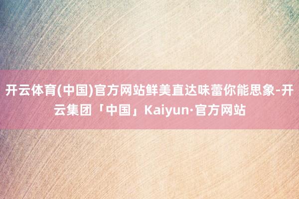 开云体育(中国)官方网站鲜美直达味蕾你能思象-开云集团「中国」Kaiyun·官方网站