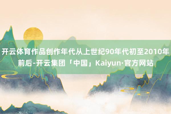 开云体育作品创作年代从上世纪90年代初至2010年前后-开云集团「中国」Kaiyun·官方网站