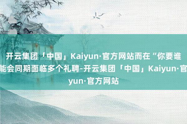 开云集团「中国」Kaiyun·官方网站而在“你要谁”你可能会同期面临多个礼聘-开云集团「中国」Kaiyun·官方网站