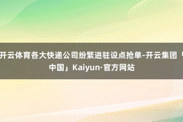 开云体育各大快递公司纷繁进驻设点抢单-开云集团「中国」Kaiyun·官方网站