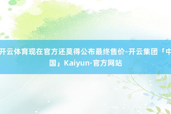 开云体育现在官方还莫得公布最终售价-开云集团「中国」Kaiyun·官方网站