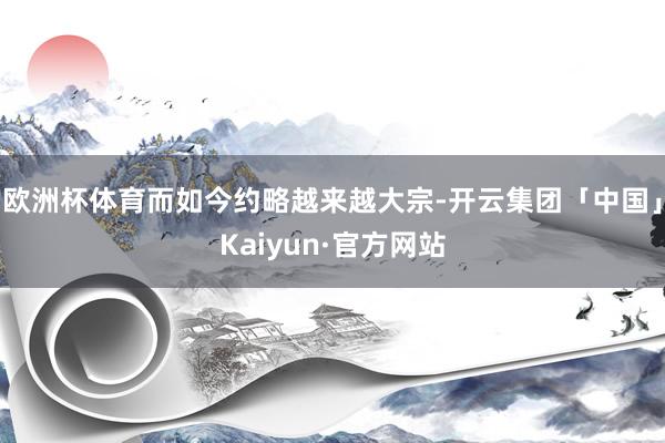 欧洲杯体育而如今约略越来越大宗-开云集团「中国」Kaiyun·官方网站