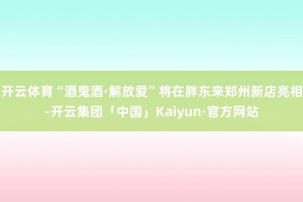 开云体育“酒鬼酒·解放爱”将在胖东来郑州新店亮相-开云集团「中国」Kaiyun·官方网站