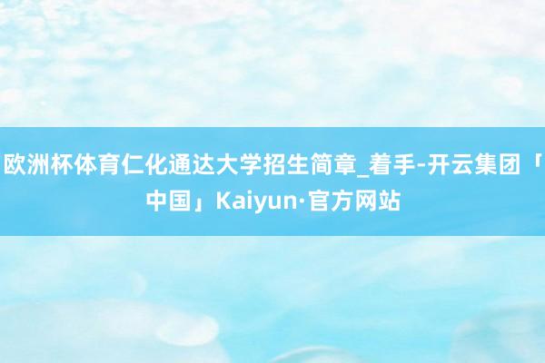 欧洲杯体育仁化通达大学招生简章_着手-开云集团「中国」Kaiyun·官方网站