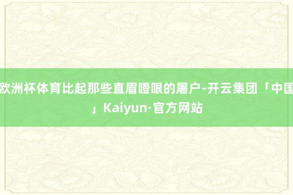 欧洲杯体育比起那些直眉瞪眼的屠户-开云集团「中国」Kaiyun·官方网站